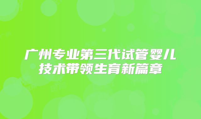 广州专业第三代试管婴儿技术带领生育新篇章