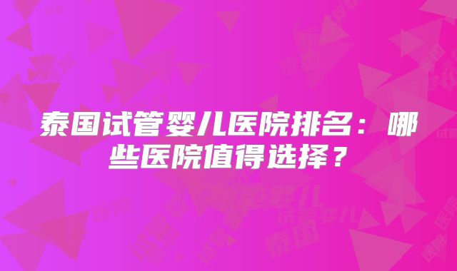 泰国试管婴儿医院排名：哪些医院值得选择？