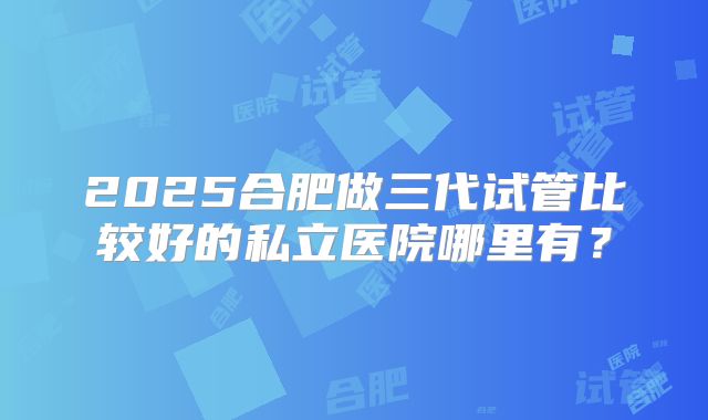 2025合肥做三代试管比较好的私立医院哪里有？
