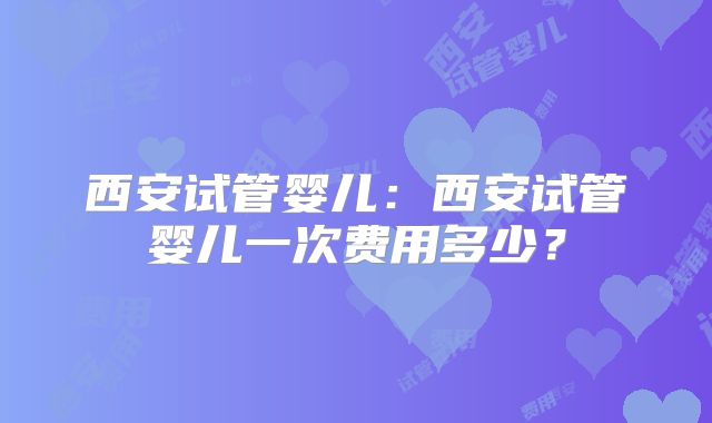 西安试管婴儿：西安试管婴儿一次费用多少？