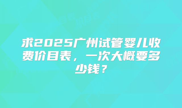 求2025广州试管婴儿收费价目表，一次大概要多少钱？