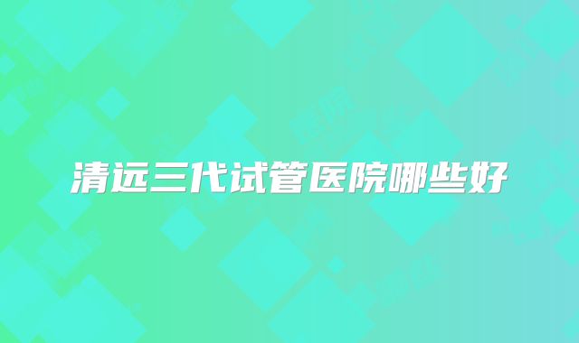 清远三代试管医院哪些好