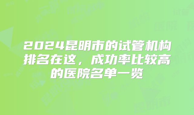 2024昆明市的试管机构排名在这,成功率比较高的医院名单一览