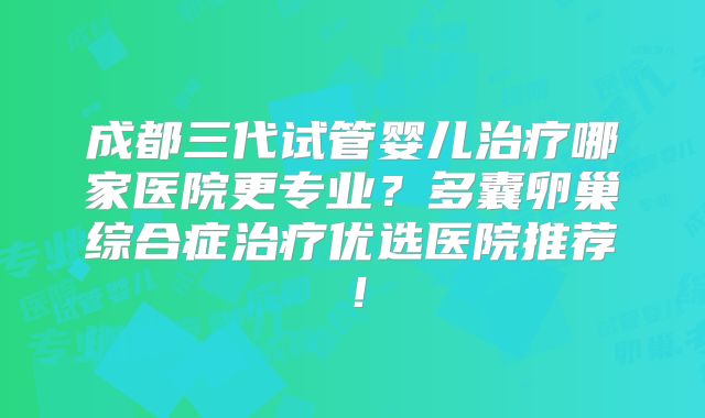 成都三代试管婴儿治疗哪家医院更专业？多囊卵巢综合症治疗优选医院推荐！