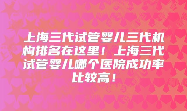 上海三代试管婴儿三代机构排名在这里！上海三代试管婴儿哪个医院成功率比较高！