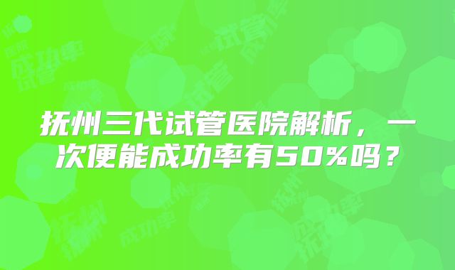 抚州三代试管医院解析，一次便能成功率有50%吗？