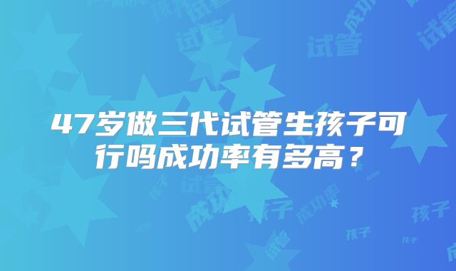 47岁做三代试管生孩子可行吗成功率有多高？