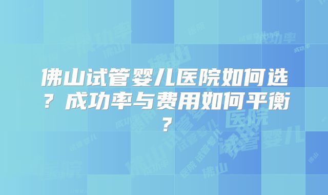 佛山试管婴儿医院如何选？成功率与费用如何平衡？