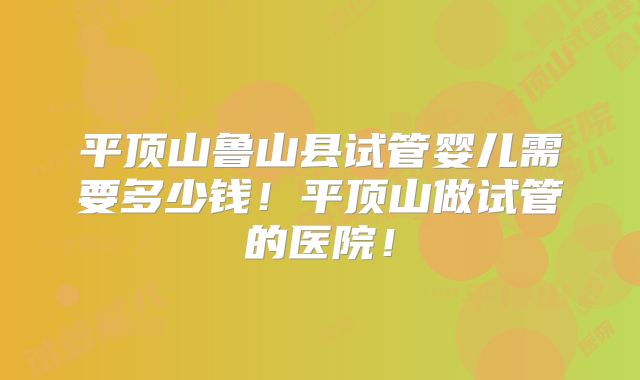 平顶山鲁山县试管婴儿需要多少钱！平顶山做试管的医院！
