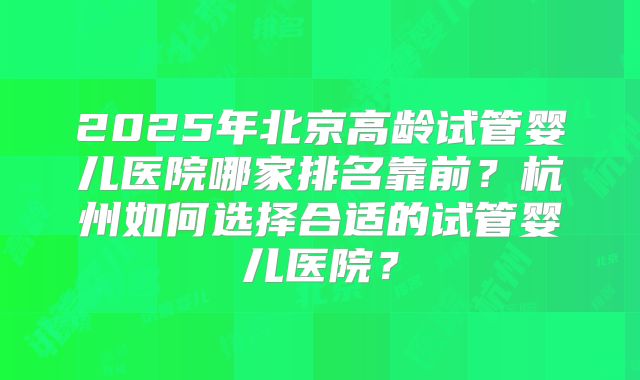 2025年北京高龄试管婴儿医院哪家排名靠前？杭州如何选择合适的试管婴儿医院？