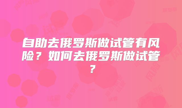 自助去俄罗斯做试管有风险？如何去俄罗斯做试管？