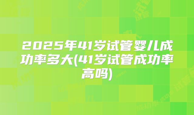 2025年41岁试管婴儿成功率多大(41岁试管成功率高吗)