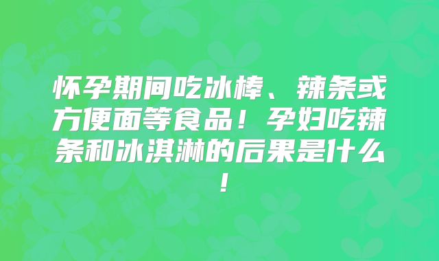 怀孕期间吃冰棒、辣条或方便面等食品！孕妇吃辣条和冰淇淋的后果是什么！