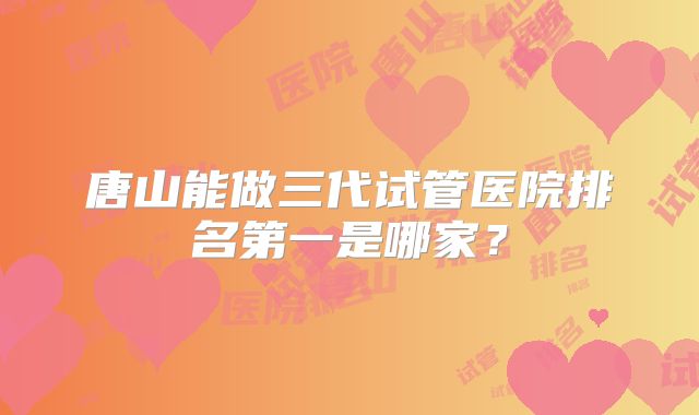 唐山能做三代试管医院排名第一是哪家？