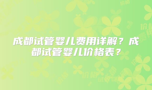 成都试管婴儿费用详解？成都试管婴儿价格表？