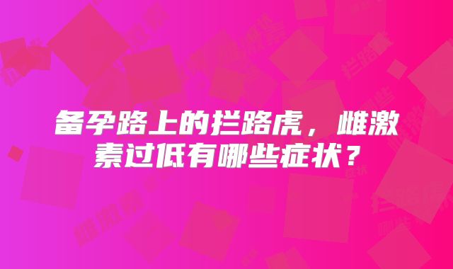 备孕路上的拦路虎,雌激素过低有哪些症状?