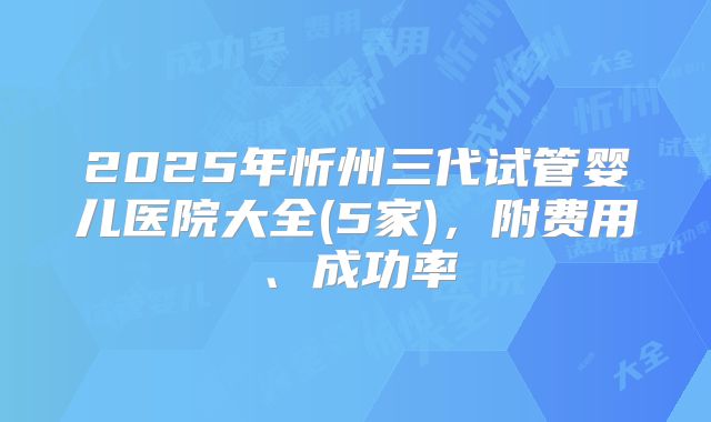 2025年忻州三代试管婴儿医院大全(5家),附费用、成功率
