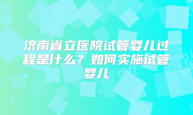 济南省立医院试管婴儿过程是什么?如何实施试管婴儿