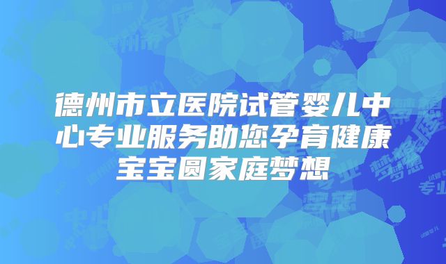 德州市立医院试管婴儿中心专业服务助您孕育健康宝宝圆家庭梦想
