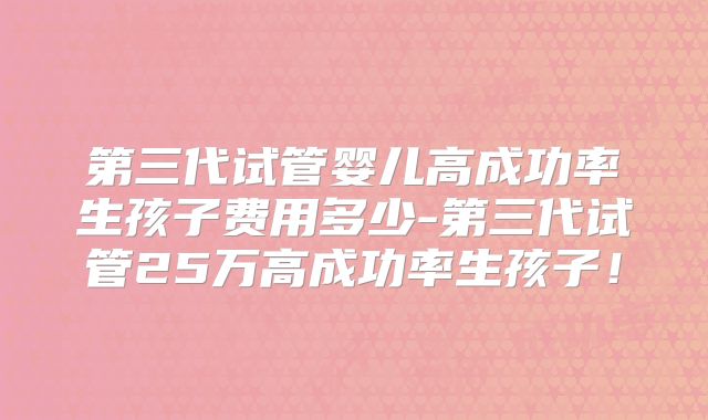 第三代试管婴儿高成功率生孩子费用多少-第三代试管25万高成功率生孩子！