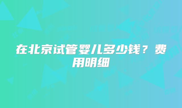 在北京试管婴儿多少钱？费用明细