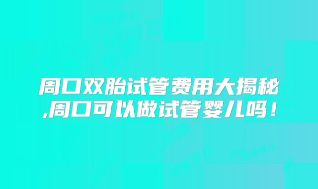 周口双胎试管费用大揭秘,周口可以做试管婴儿吗！