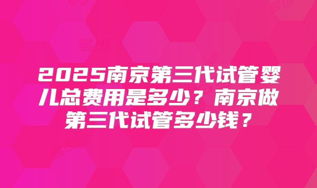2025南京第三代试管婴儿总费用是多少?南京做第三代试管多少钱?