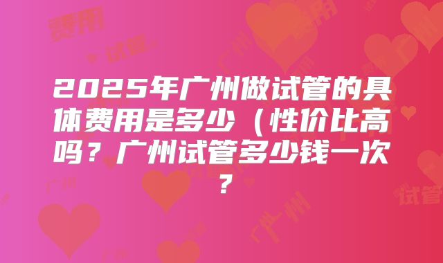 2025年广州做试管的具体费用是多少(性价比高吗?广州试管多少钱一次?