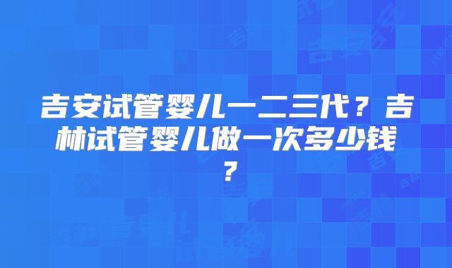 吉安试管婴儿一二三代？吉林试管婴儿做一次多少钱？