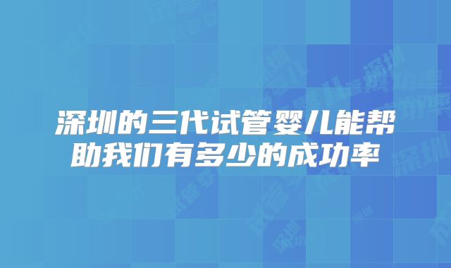 深圳的三代试管婴儿能帮助我们有多少的成功率