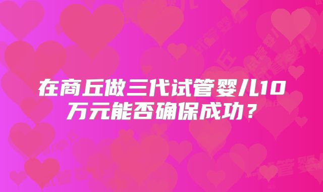 在商丘做三代试管婴儿10万元能否确保成功？