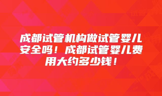 成都试管机构做试管婴儿安全吗！成都试管婴儿费用大约多少钱！