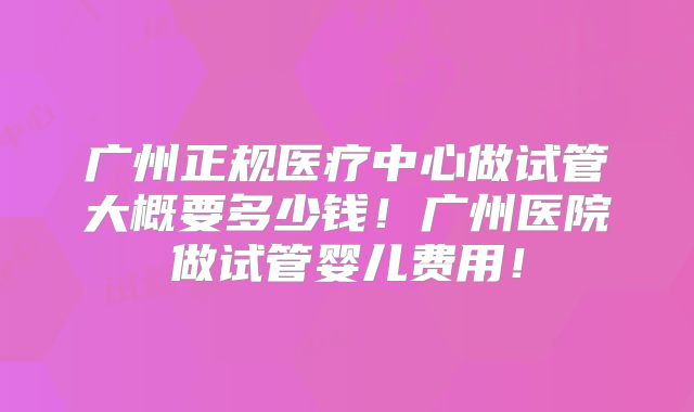 广州正规医疗中心做试管大概要多少钱！广州医院做试管婴儿费用！