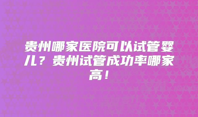 贵州哪家医院可以试管婴儿？贵州试管成功率哪家高！