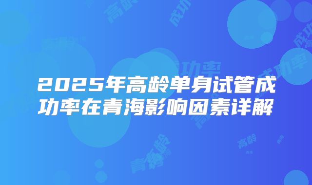 2025年高龄单身试管成功率在青海影响因素详解