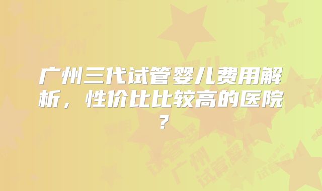 广州三代试管婴儿费用解析,性价比比较高的医院?