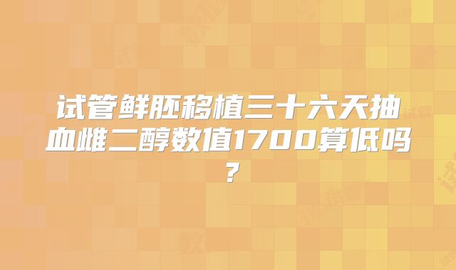 试管鲜胚移植三十六天抽血雌二醇数值1700算低吗？
