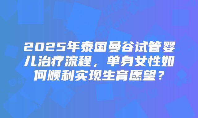 2025年泰国曼谷试管婴儿治疗流程，单身女性如何顺利实现生育愿望？