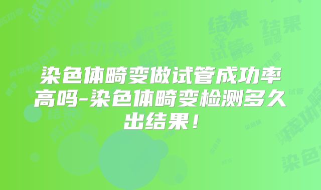 染色体畸变做试管成功率高吗-染色体畸变检测多久出结果！