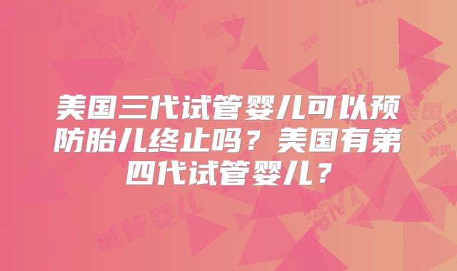 美国三代试管婴儿可以预防胎儿终止吗？美国有第四代试管婴儿？