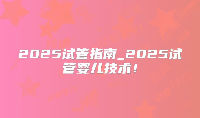 2025试管指南_2025试管婴儿技术！