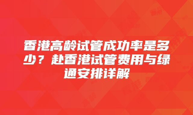 香港高龄试管成功率是多少?赴香港试管费用与绿通安排详解