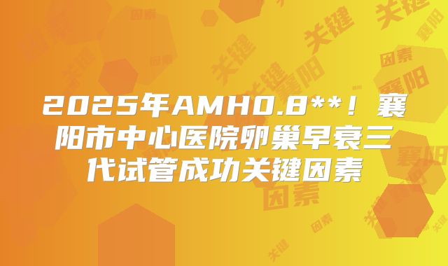 2025年AMH0.8**！襄阳市中心医院卵巢早衰三代试管成功关键因素