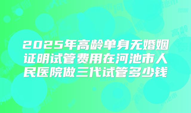 2025年高龄单身无婚姻证明试管费用在河池市人民医院做三代试管多少钱