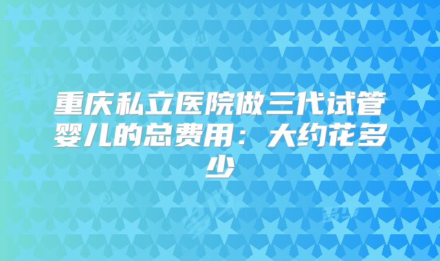 重庆私立医院做三代试管婴儿的总费用：大约花多少