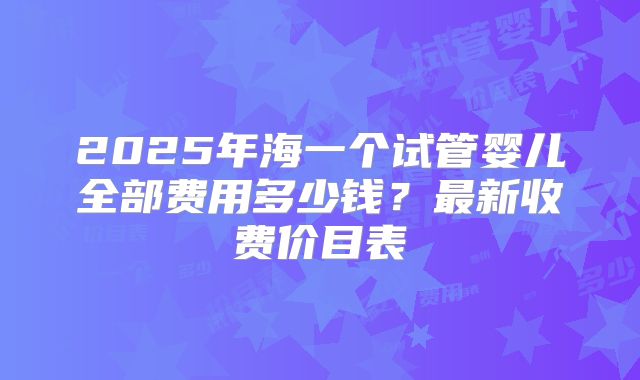 2025年海一个试管婴儿全部费用多少钱？最新收费价目表