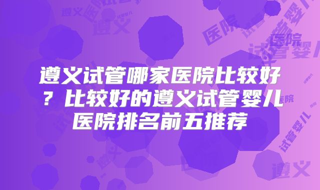 遵义试管哪家医院比较好？比较好的遵义试管婴儿医院排名前五推荐