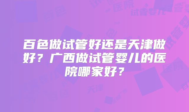 百色做试管好还是天津做好？广西做试管婴儿的医院哪家好？