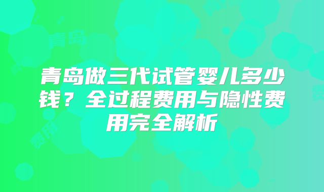 青岛做三代试管婴儿多少钱？全过程费用与隐性费用完全解析
