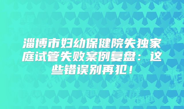 淄博市妇幼保健院失独家庭试管失败案例复盘：这些错误别再犯！